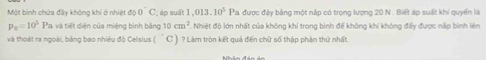 Một bình chứa đầy không khí ở nhiệt do0°C; áp suất 1 .013.10^5 Pa được đậy bằng một nắp có trọng lượng 20 N. Biết áp suất khi quyển là
p_0=10^5Pa và tiết diện của miệng bình băng 10cm^2. Nhiệt độ lớn nhất của không khí trong bình để không khí không đẩy được nấp bình lèn 
và thoát ra ngoài, bằng bao nhiêu độ Celsius ( C ) ? Làm tròn kết quả đến chữ số thập phân thứ nhất. 
Nhân đá