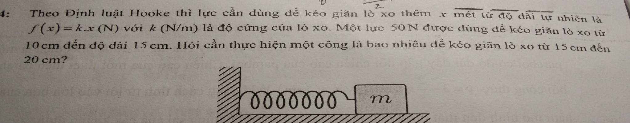 4： Theo Định luật Hooke thì lực cần dùng để kéo giãn lò xo thêm x overline mettirdoverline Qdoverline aitur nhiên là
f(x)=k.x(N) với k (N/m) là độ cứng của lò xo. Một lực 50 N được dùng để kéo giãn lỏ xo từ
10 cm đến độ dài 15 cm. Hỏi cần thực hiện một công là bao nhiêu để kéo giãn lò xo từ 15 cm đến
20 cm?
m