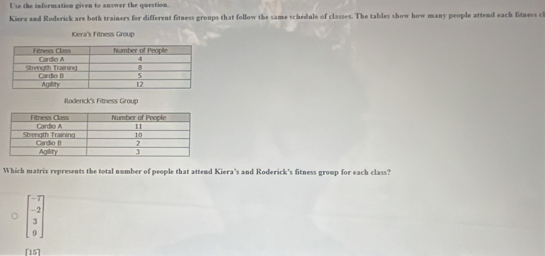 Use the information given to answer the question.
Kiera and Røderick are both trainers for different fitness groups that follow the same schedule of classes. The tables show how many people attend each fitness cl
Kiera's Fitness Group
Roderick's Fitness Group
Which matrix represents the total number of people that attend Kiera’s and Roderick’s fitness group for each class?
beginbmatrix -7 -2 3 9endbmatrix
[15]