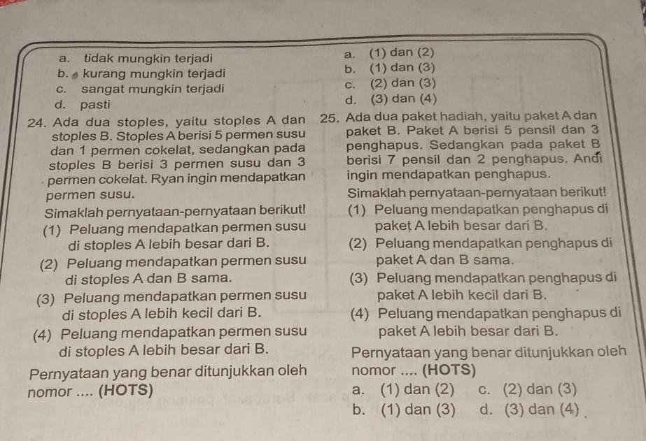 a. tidak mungkin terjadi a. (1) dan (2)
b.  kurang mungkin terjadi b. (1) dan (3)
c. sangat mungkin terjadi c. (2) dan (3)
d. pasti d. (3) dan (4)
24. Ada dua stoples, yaitu stoples A dan 25. Ada dua paket hadiah, yaitu paket A dan
stoples B. Stoples A berisi 5 permen susu paket B. Paket A berisi 5 pensil dan 3
dan 1 permen cokelat, sedangkan pada penghapus. Sedangkan pada paket B
stoples B berisi 3 permen susu dan 3 berisi 7 pensil dan 2 penghapus. Andi
permen cokelat. Ryan ingin mendapatkan ingin mendapatkan penghapus.
permen susu. Simaklah pernyataan-pernyataan berikut!
Simaklah pernyataan-pernyataan berikut! (1) Peluang mendapatkan penghapus di
(1) Peluang mendapatkan permen susu pakeț A lebih besar dari B.
di stoples A lebih besar dari B. (2) Peluang mendapatkan penghapus di
(2) Peluang mendapatkan permen susu paket A dan B sama.
di stoples A dan B sama. (3) Peluang mendapatkan penghapus di
(3) Peluang mendapatkan permen susu paket A lebih kecil dari B.
di stoples A lebih kecil dari B. (4) Peluang mendapatkan penghapus di
(4) Peluang mendapatkan permen susu paket A lebih besar dari B.
di stoples A lebih besar dari B. Pernyataan yang benar ditunjukkan oleh
Pernyataan yang benar ditunjukkan oleh nomor .... (HOTS)
nomor .... (HOTS) a. (1) dan (2) c. (2) dan (3)
b. (1) dan (3) d. (3) dan (4)