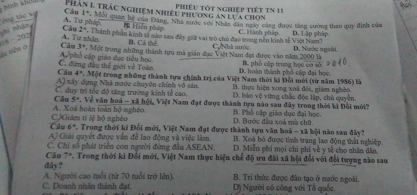 phiÉU TÓt ngHiệp TIÉT TN 11
: bình khóul Phần I. TRÁC ngHiệm nhiều phương án lựa chọn
Công tác xợ Câu 1^*. Mỗi quan hệ của Đảng, Nhà nước với Nhân dân ngày càng được tăng cường theo quy định của
A. Tư pháp. B Hiến pháp.
ghi nhận,
Câu C. Hành pháp. D. Lập pháp.
16 - 202 A. Tư nhân. B. Cá thể. C. Nhà nước.
ầu tiên ở 2^* T. Thành phần kinh tế nào sau đây giữ vai trò chủ đạo trong nền kinh tế Việt Nam?
D. Nước ngoài.
Câu 3^*. Một trong những thành tựu mà giáo dục Việt Nam đạt được vào năm 2000 là
A phổ cập giáo dục tiểu học. B. phổ cập trung học cơ sở.
C. đứng đầu thế giới về Toán. D. hoàn thành phổ cập đại học.
Câu 4^*. Một trong những thành tựu chính trị của Việt Nam thời kì Đồi mới (từ năm 1986) là
A) xây dựng Nhà nước chuyên chính vô sản. B. thực hiện xong xoá đói, giảm nghèo.
C. duy trì tốc độ tăng trưởng kinh tế cao. D. bảo vệ vững chắc độc lập, chủ quyền.
Câu 5^*. Về văn hoá - xã hội, Việt Nam đạt được thành tựu nào sau đây trong thời kì Đồi mới?
A. Xoá hoàn toàn hộ nghèo. B. Phổ cập giáo dục đại học.
CộGiám ti lệ hộ nghèo D. Bước đầu xoá mù chữ.
Câu 6^(th). Trong thời kì Đổi mới, Việt Nam đạt được thành tựu văn hoá - xã hội nào sau đây?
A) Giải quyết được vấn đề lao động và việc làm. B. Xoá bỏ được tình trạng lao động thất nghiệp.
C. Chi số phát triển con người đứng đầu ASEAN. D. Miễn phí mọi chi phí về y tế cho nhân dân.
Cầu 7^* V. Trong thời kì Đối mới, Việt Nam thực hiện chế độ ưu đãi xã hội đối với đối tượng nào sau
đây?
A. Người cao tuổi (từ 70 tuổi trở lên). B. Trí thức được đào tạo ở nước ngoài.
C. Doanh nhân thành đạt. D) Người có công với Tổ quốc.