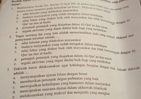 Berilah tanta aWaban yang pan
benar!
1. Berdasarkan Surah Āli-*Imrān (3) Ayat 104, di antara umat Islam hanis ada orang yang
secara terus-menerus pada kebaikan (al-khair). Maksud al-khair sdalsh ..--
a. adat istiadat yang dilakukan masyarakat
b. budaya masyarakat yang sudalı mengakar daiam kehidupa
c. nilai luhur yang diakui baik olch masyarakat dan tidak bementangan dengan Al-
Qur’an dan al-hadis
d. petunjuk-petunjuk yang diajarkan dalam Al-Qur’an dan sunah
e. segala aktivitas yang dapat dinilai baik bagi yang melakukan
2. Tugas seorang dai yang lain adalah memerintahkan pada yang makrf. Maksud dari
pernyataan tersebut adalah ....
a. adat istiadat yang dilakukan masyarakat
b. budaya masyarakat yang sudah mengakar dalam kehidupan
c. nilai luhur yang diakui baik oleh masyarakat dan tidak bertentangan dengan Al
Qur'an dan al-hadis
d. petunjuk-petunjuk yang diajarkan dalam Al-Qur’an dan sunah
e. segala aktivitas yang dapat dinilai baik bagi yang melakukan
3. Dakwah harus dilaksanakan agar kehidupan berjalan dengan baik. Imisari dakwah
adalah ....
a. menyampaikan ajaran Islam dengan benar
b. memberikan petunjuk degan perbuatan yang baik
c. mewujudkan kehidupan yang harmonis dalam masyarakat
d. menciptakan suasana damai dalam ukhuwah islamiyah
e. melaksanakan yang makruf dan menjauhi yang mungkar