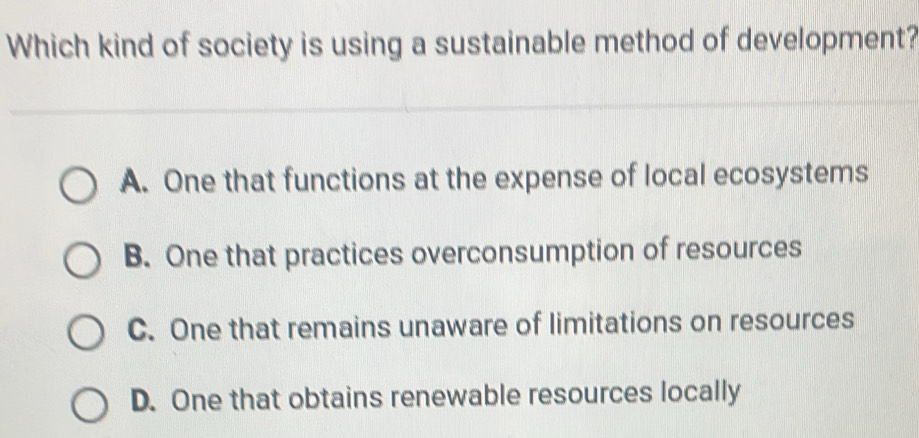 Which kind of society is using a sustainable method of development?
A. One that functions at the expense of local ecosystems
B. One that practices overconsumption of resources
C. One that remains unaware of limitations on resources
D. One that obtains renewable resources locally