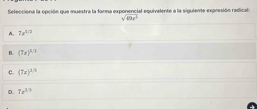 Selecciona la opción que muestra la forma exponencial equivalente a la siguiente expresión radical:
sqrt(49x^5)
A. 7x^(5/2)
B. (7x)^5/2
c. (7x)^2/5
D. 7x^(2/5)