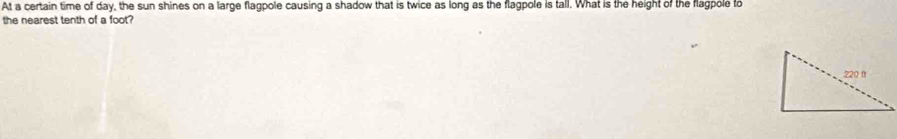 At a certain time of day, the sun shines on a large flagpole causing a shadow that is twice as long as the flagpole is tall. What is the height of the flagpole to
the nearest tenth of a foot?