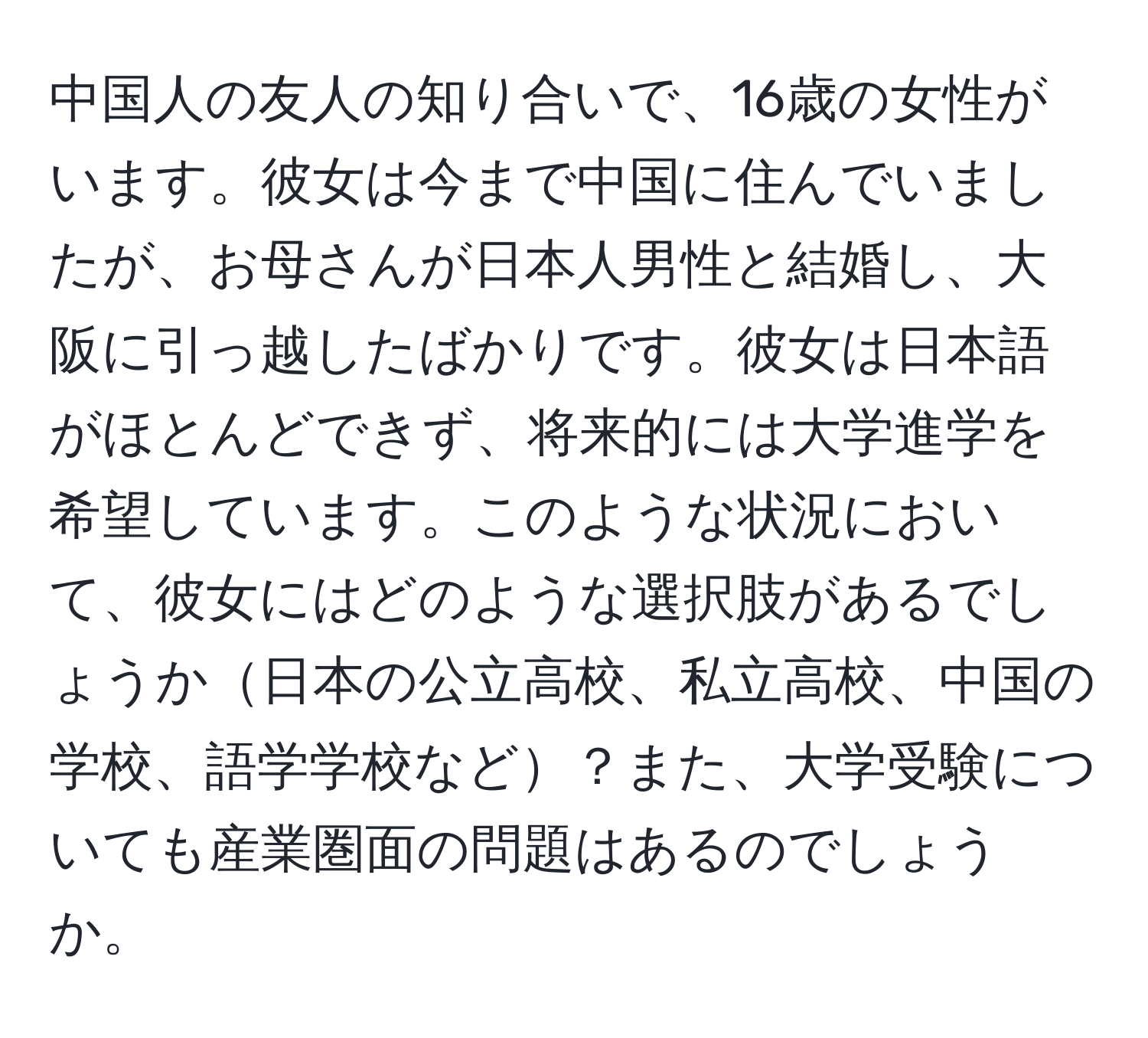 中国人の友人の知り合いで、16歳の女性がいます。彼女は今まで中国に住んでいましたが、お母さんが日本人男性と結婚し、大阪に引っ越したばかりです。彼女は日本語がほとんどできず、将来的には大学進学を希望しています。このような状況において、彼女にはどのような選択肢があるでしょうか日本の公立高校、私立高校、中国の学校、語学学校など？また、大学受験についても産業圏面の問題はあるのでしょうか。