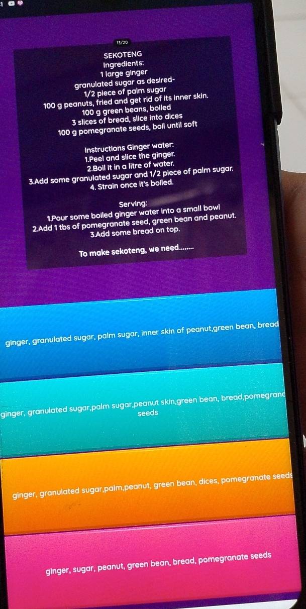 13/20
SEKOTENG
Ingredients:
1 large ginger
granulated sugar as desired-
1/2 piece of palm sugar
100 g peanuts, fried and get rid of its inner skin.
100 g green beans, boiled
3 slices of bread, slice into dices
100 g pomegranate seeds, boil until soft
Instructions Ginger water:
1.Peel and slice the ginger.
2.Boll it in a litre of water.
3.Add some granulated sugar and 1/2 piece of palm sugar.
4. Strain once it's boiled.
Serving:
1.Pour some boiled ginger water into a small bowl
2.Add 1 tbs of pomegranate seed, green bean and peanut.
3.Add some bread on top.
To make sekoteng, we need.........
ginger, granulated sugar, palm sugar, inner skin of peanut,green bean, bread
ginger, granulated sugar,palm sugar,peanut skin,green bean, bread,pomegrand
seeds
ginger, granulated sugar,palm,peanut, green bean, dices, pomegranate seeds
ginger, sugar, peanut, green bean, bread, pomegranate seeds