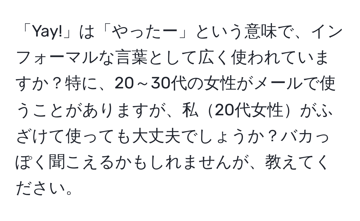 「Yay!」は「やったー」という意味で、インフォーマルな言葉として広く使われていますか？特に、20～30代の女性がメールで使うことがありますが、私20代女性がふざけて使っても大丈夫でしょうか？バカっぽく聞こえるかもしれませんが、教えてください。