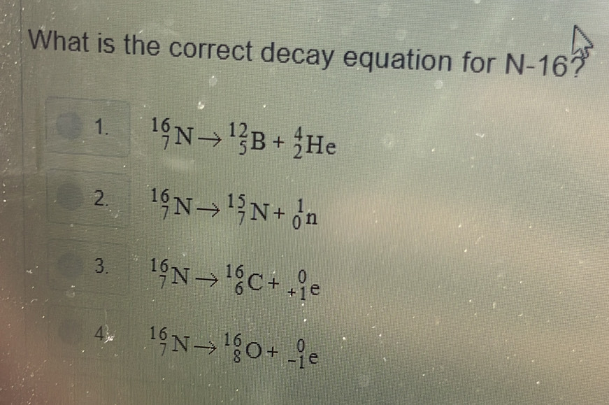 What is the correct decay equation for N-16 7
1. ^16_7Nto^(12)_5B+_2^(4He
2. _7^(16)Nto _7^(15)N+_0^1n
3. _7^(16)Nto _6^(16)C+_(+1)^0e
4 ^16)_7Nto^(16)_8O+_(-1)^0e