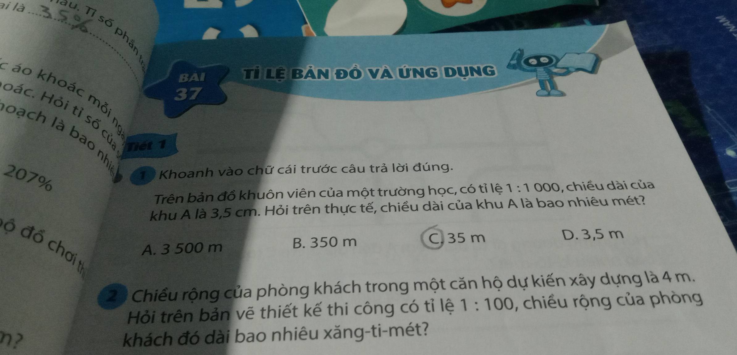 ài là_ su. Tỉ số phần
BAI Tỉ lệ bản đồ và ứnG dụng 1o
: áo khoác mỗin
37
bác. Hỏi tỉ số củ: Tiết 1
loạch là bao nha
207%
10 Khoanh vào chữ cái trước câu trả lời đúng.
Trên bản đồ khuôn viên của một trường học, có tỉ lệ 1:1000 , chiều dài của
khu A là 3,5 cm. Hỏi trên thực tế, chiều dài của khu A là bao nhiêu mét?
C. 35 m D. 3,5 m
ộ đổ chơi t
A. 3 500 m B. 350 m
23 Chiều rộng của phòng khách trong một căn hộ dự kiến xây dựng là 4 m.
Hỏi trên bản vẽ thiết kế thi công có tỉ lệ 1:100 , chiều rộng của phòng
n?
khách đó dài bao nhiêu xăng-ti-mét?