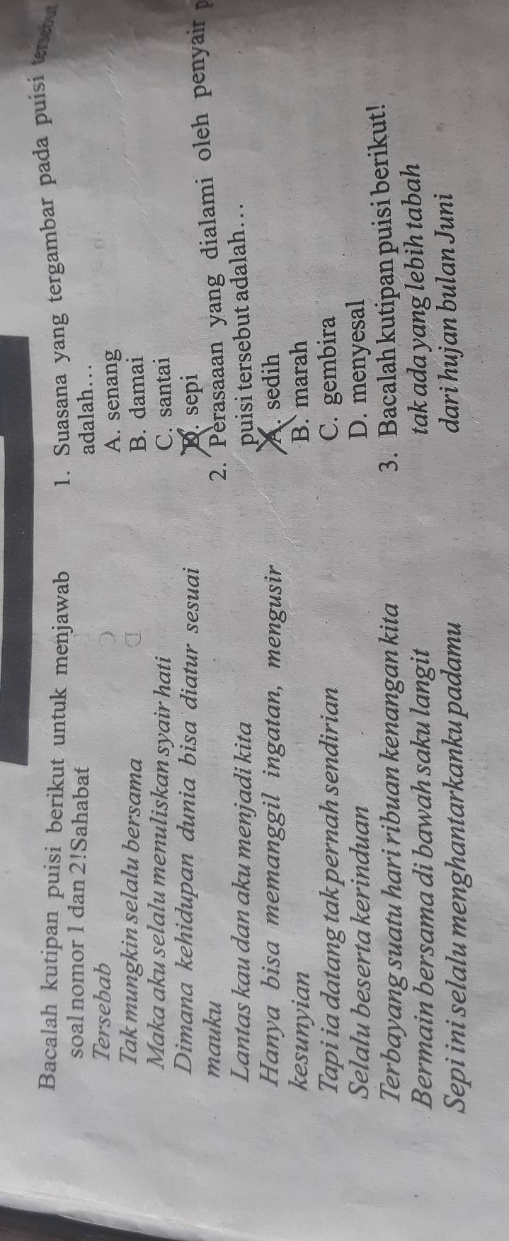 Bacalah kutipan puisi berikut untuk menjawab 1. Suasana yang tergambar pada puisi terebut
soal nomor 1 dan 2!Sahabat
adalah…
Tersebab
A. senang
Tak mungkin selalu bersama
B. damai
Maka aku selalu menuliskan syair hati C. santai
Dimana kehidupan dunia bisa diatur sesuai D. sepi
mauku
2. Perasaaan yang dialami oleh penyair 
Lantas kau dan aku menjadi kita puisi tersebut adalah. . .
Hanya bisa memanggil ingatan, mengusir A. sedih
kesunyian B. marah
Tapi ia datang tak pernah sendirian C. gembira
Selalu beserta kerinduan D. menyesal
Terbayang suatu hari ribuan kenangan kita
3. Bacalah kutipan puisi berikut!
Bermain bersama di bawah saku langit
tak ada yang lebih tabah
Sepi ini selalu menghantarkanku padamu
dari hujan bulan Juni