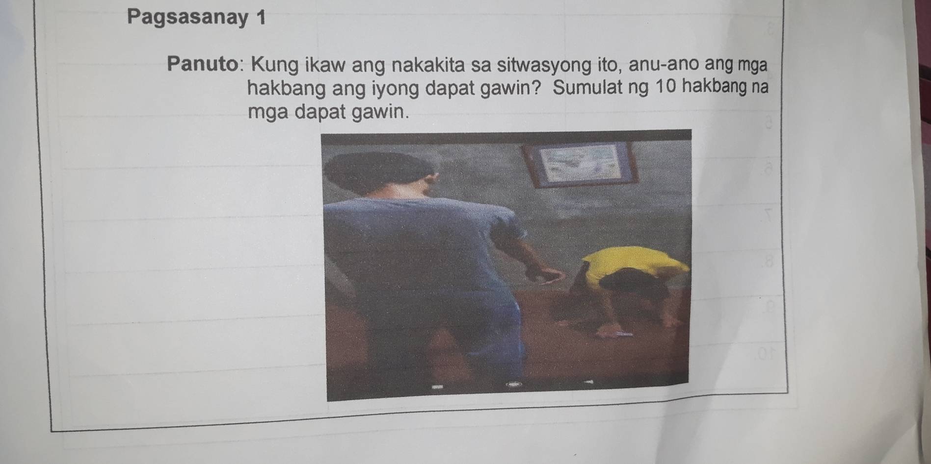 Pagsasanay 1 
Panuto: Kung ikaw ang nakakita sa sitwasyong ito, anu-ano ang mga 
hakbang ang iyong dapat gawin? Sumulat ng 10 hakbang na 
mga dapat gawin.