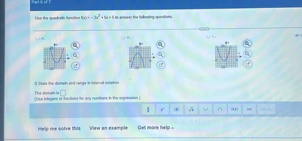 Use the quadratic function f(x)=-2x^2+5x+5 to answer the following questions. 
A. 
D. 
f) State the domain and range in interval notation. 
The domain is □. 
(Use integers or fractions for any numbers in the expression.)
 □ /□   □^(□) sqrt(□ ) (8,8) ∞ More 
Im 
Help me solve this View an example Get more help