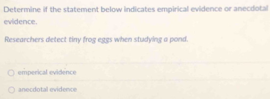 Determine if the statement below indicates empirical evidence or anecdotal
evidence.
Researchers detect tiny frog eggs when studying a pond.
emperical evidence
anecdotal evidence