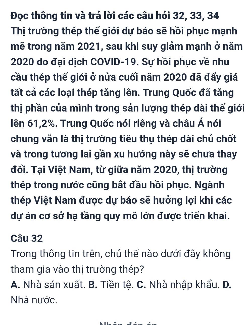 Đọc thông tin và trả lời các câu hỏi 32, 33, 34
Thị trường thép thế giới dự báo sẽ hồi phục mạnh
mẽ trong năm 2021, sau khi suy giảm mạnh ở năm
2020 do đại dịch COVID- 19. Sự hồi phục về nhu
cầu thép thế giới ở nửa cuối năm 2020 đã đẩy giá
tất cả các loại thép tăng lên. Trung Quốc đã tăng
thị phần của mình trong sản lượng thép dài thế giới
lên 61,2%. Trung Quốc nói riêng và châu Á nói
chung vẫn là thị trường tiêu thụ thép dài chủ chốt
và trong tương lai gần xu hướng này sẽ chưa thay
đổi. Tại Việt Nam, từ giữa năm 2020, thị trường
thép trong nước cũng bắt đầu hồi phục. Ngành
thép Việt Nam được dự báo sẽ hưởng lợi khi các
dự án cơ sở hạ tầng quy mô lớn được triển khai.
Câu 32
Trong thông tin trên, chủ thể nào dưới đây không
tham gia vào thị trường thép?
A. Nhà sản xuất. B. Tiền tệ. C. Nhà nhập khẩu. D.
Nhà nước.