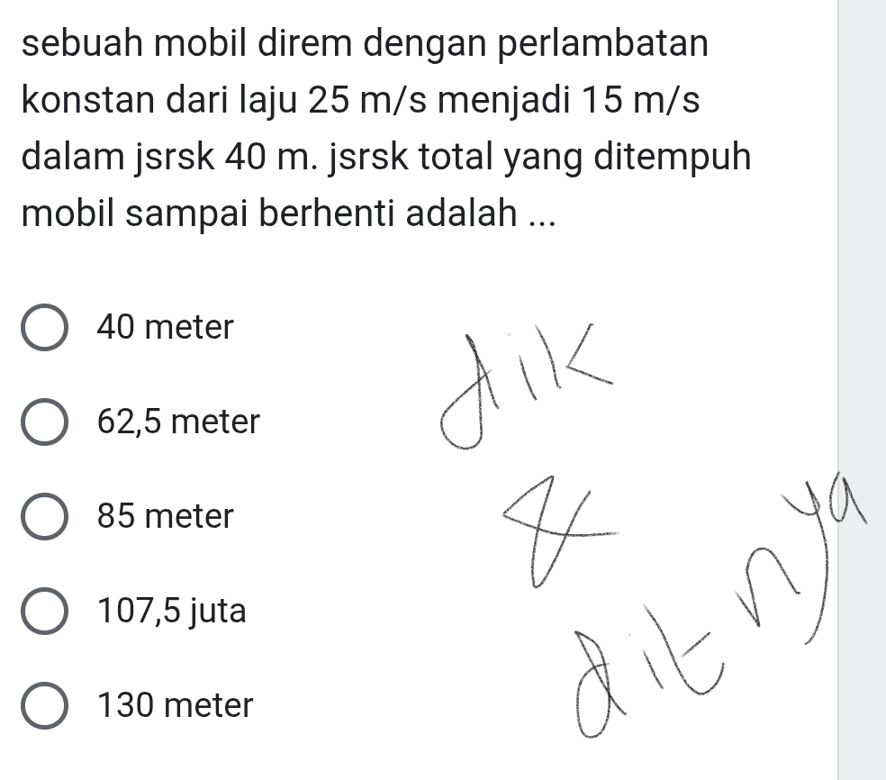 sebuah mobil direm dengan perlambatan
konstan dari laju 25 m/s menjadi 15 m/s
dalam jsrsk 40 m. jsrsk total yang ditempuh
mobil sampai berhenti adalah ...
40 meter
62,5 meter
85 meter
107,5 juta
130 meter