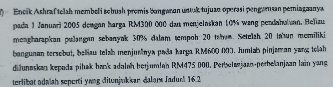 Encik Ashraf telah membeli sebuah premis bangunan untuk tujuan operasi pengurusan perniagaanya 
pada 1 Januari 2005 dengan harga RM300 000 dan menjelaskan 10% wang pendahuluan. Beliau 
mengharapkan pulangan sebanyak 30% dalam tempoh 20 tahun. Setelah 20 tahun memiliki 
bangunan tersebut, beliau telah menjualnya pada harga RM600 000. Jumlah pinjaman yang telah 
dilunaskan kepada pihak bank adalah berjumlah RM475 000. Perbelanjaan-perbelanjaan lain yang 
terlibat adalah seperti yang ditunjukkan dalam Jadual 16.2