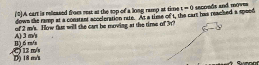 0)A cart is released from rest at the top of a long ramp at time t=0 seconds and moves
down the ramp at a constant acceleration rate. At a time of t, the cart has reached a speed
of 2 m/s. How fast will the cart be moving at the time
A) 3 m/s
B) 6 m/s
C) 12 m/s
D) 18 m/s
Supdor