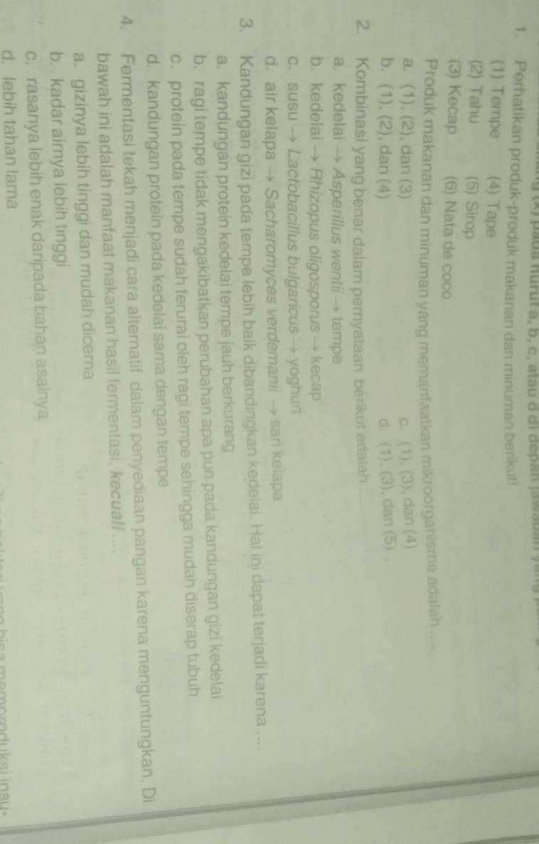 pada nuruf a, b, c, átau d di depan jawaban yan
1. Perhatikan produk-produk makanan dan minuman berikut!
(1) Tempe (4) Tape
(2) Tahu (5) Sirop
(3) Kecap (6) Nata de coco
Produk makanan dan minuman yang memanfaatkan mikroorganisme adalah ....
a. (1), (2), dan (3) c. (1), (3), dan (4)
b. (1), (2), dan (4) d. (1). (3), dan (5)
2. Kombinasi yang benar dalam pernyataan berikut adalah ...
a. kedelai → Asperillus wentii → tempe
b. kedelai → Rhizopus oligosporus → kecap
c. susu → Lactobacillus bulgaricus → yoghurt
d. air kelapa → Sacharomyces verdemanii → sari kelapa
3. Kandungan gizi pada tempe lebih baik dibandingkan kedelai. Hal ini dapat terjadi karena ...
a. kandungan protein kedelai tempe jauh berkurang
b. ragi tempe tidak mengakibatkan perubahan apa pun pada kandungan gizi kedelai
c. protein pada tempe sudah terurai oleh ragi tempe sehingga mudah diserap tubuh
d. kandungan protein pada kedelai sama dengan tempe
4. Fermentasi tekah menjadi cara alternatif dalam penyediaan pangan karena menguntungkan. Di
bawah ini adalah manfaat makanan hasil fermentasi, kecuali ....
a. gizìnya lebih tinggi dan mudah dicera
b. kadar airnya lebih tinggi
c. rasanya lebih enak daripada bahan asalnya
d. lebih tahan lama