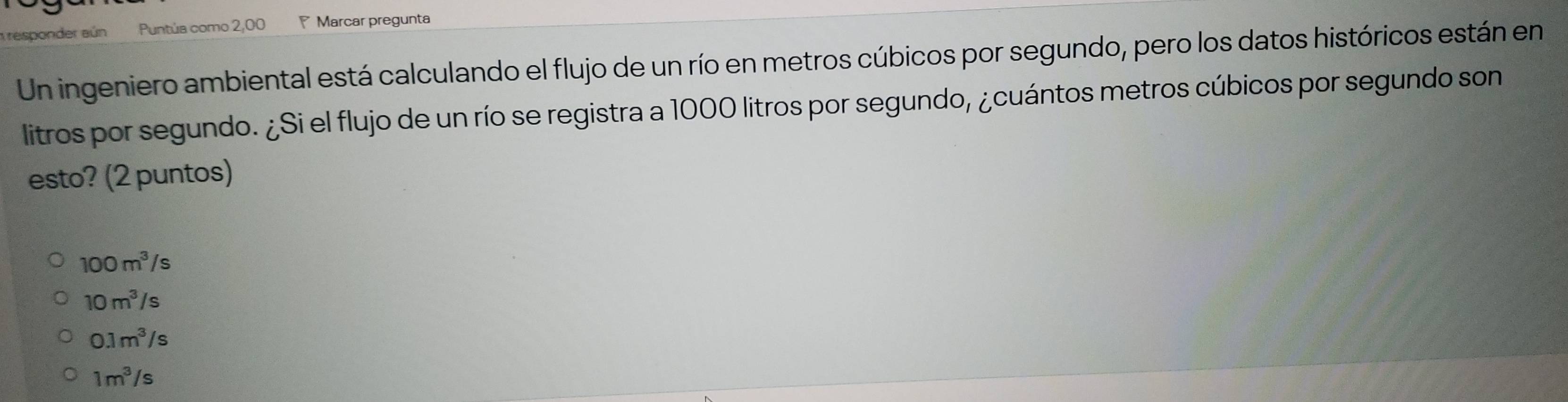 responder aún Puntúa como 2,00 Marcar pregunta
Un ingeniero ambiental está calculando el flujo de un río en metros cúbicos por segundo, pero los datos históricos están en
litros por segundo. ¿Si el flujo de un río se registra a 1000 litros por segundo, ¿cuántos metros cúbicos por segundo son
esto? (2 puntos)
100m^3/s
10m^3/s
0.1m^3/s
1m^3/s