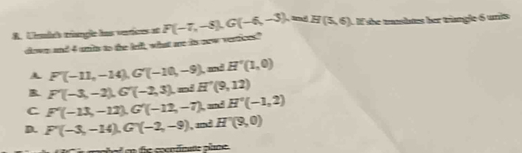 Unmbés tréangle las varices et F(-7,-8), G(-6,-3) , and H(5,6) 1 If she taslates her trangle 6 unis
dlown and 4 unis to the lefl, what me its new vertices?
A F'(-11,-14), G'(-10,-9) , and H'(1,0)
B. F'(-3,-2), G'(-2,3), miH'(9,12)
C F'(-13,-12), G'(-12,-7), m∠ H'(-1,2)
D. F'(-3,-14), G'(-2,-9) , and H'(9,0)
d ed en fe cocntnate plane.