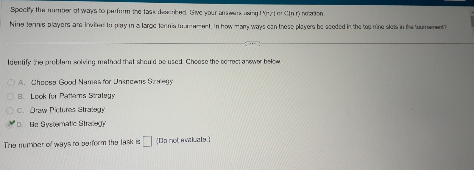 Specify the number of ways to perform the task described. Give your answers using P(n,r) or C(n,r) notation.
Nine tennis players are invited to play in a large tennis tournament. In how many ways can these players be seeded in the top nine slots in the tournament?
Identify the problem solving method that should be used. Choose the correct answer below.
A. Choose Good Names for Unknowns Strategy
B. Look for Patterns Strategy
C. Draw Pictures Strategy
D. Be Systematic Strategy
The number of ways to perform the task is □ . . (Do not evaluate.)