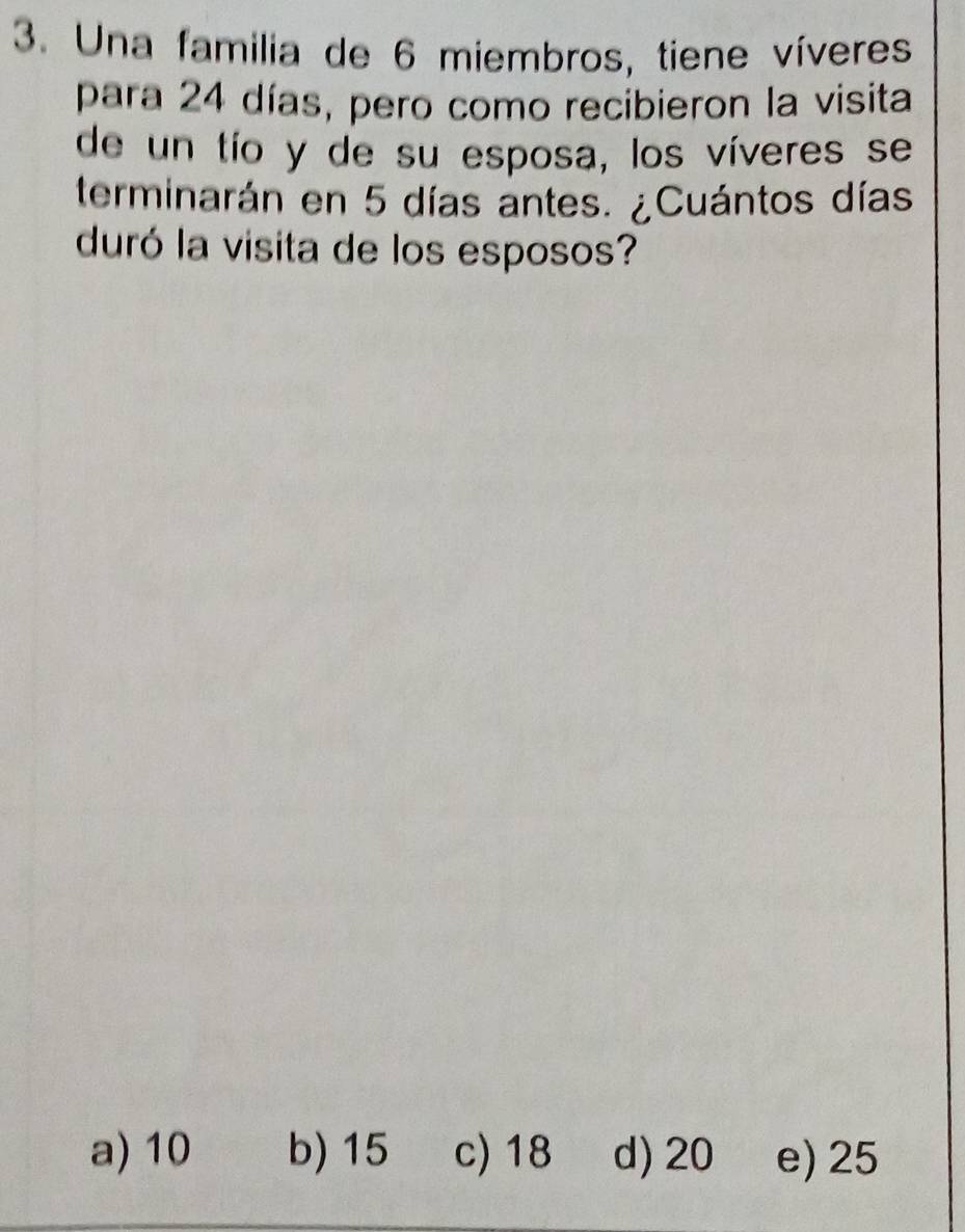 Una familia de 6 miembros, tiene víveres
para 24 días, pero como recibieron la visita
de un tío y de su esposa, los víveres se
terminarán en 5 días antes. ¿Cuántos días
duró la visita de los esposos?
a) 10 b) 15 c) 18 d) 20 e) 25