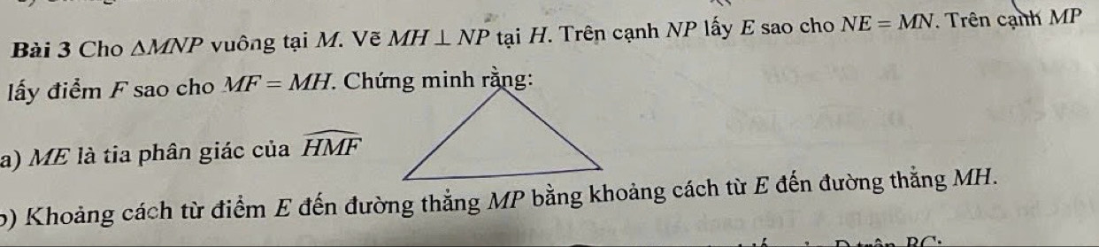 Cho △ MNP vuông tại M. Vẽ MH⊥ NP tại H. Trên cạnh NP lấy E sao cho NE=MN. Trên cạnh MP
lấy điểm F sao cho MF=MH * Chứng minh rằng: 
a) ME là tia phân giác của widehat HMF
o) Khoảng cách từ điểm E đến đường thẳng MP bằng khoảng cách từ E đến đường thẳng MH.