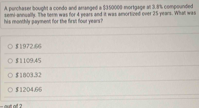 A purchaser bought a condo and arranged a $350000 mortgage at 3.8% compounded
semi-annually. The term was for 4 years and it was amortized over 25 years. What was
his monthly payment for the first four years?
$1972.66
$1109.45
$1803.32
$1204.66
- out of 2