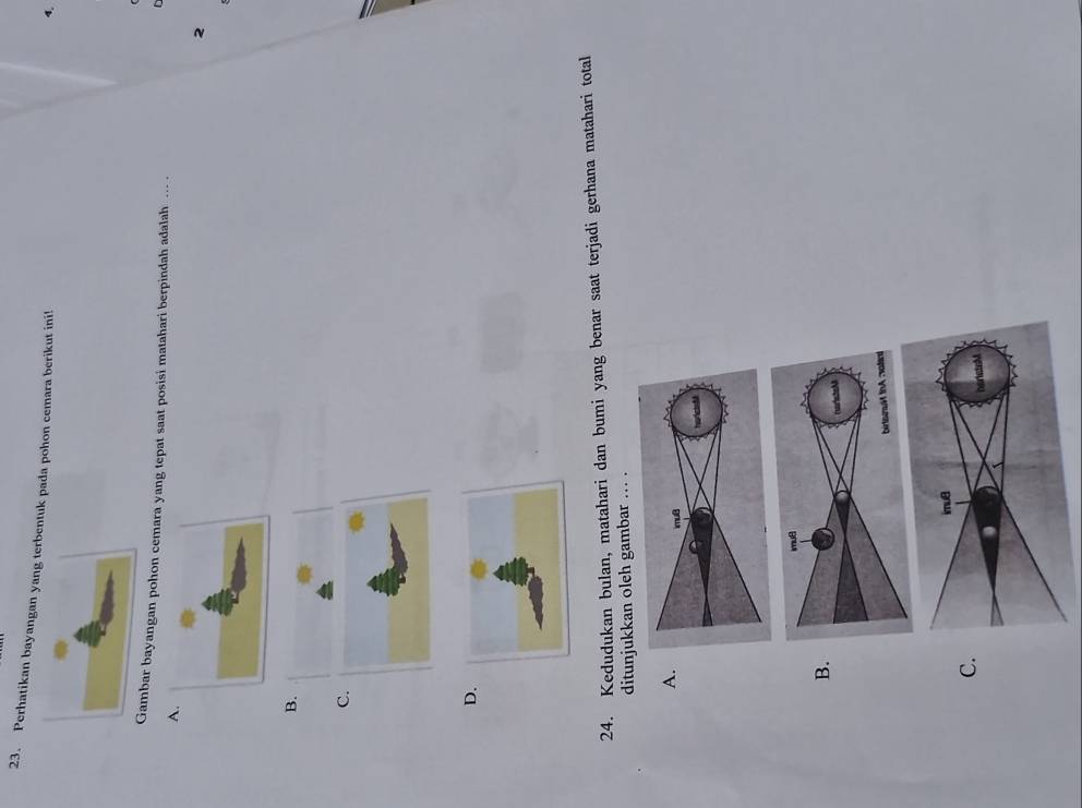 Perhatikan bayangan yatuk pada pohon cemara berikut ini!
4.
ambar bayangan pohon cemara yang tepat saat posisi matahari berpindah adalah ... .
A
2
B.
C.
D.
24. Kedudukan bulan, matahari dan bumi yang benar saat terjadi gerhana matahari total
ditunjukkan oleh gambar ... .
A.
B.
C.