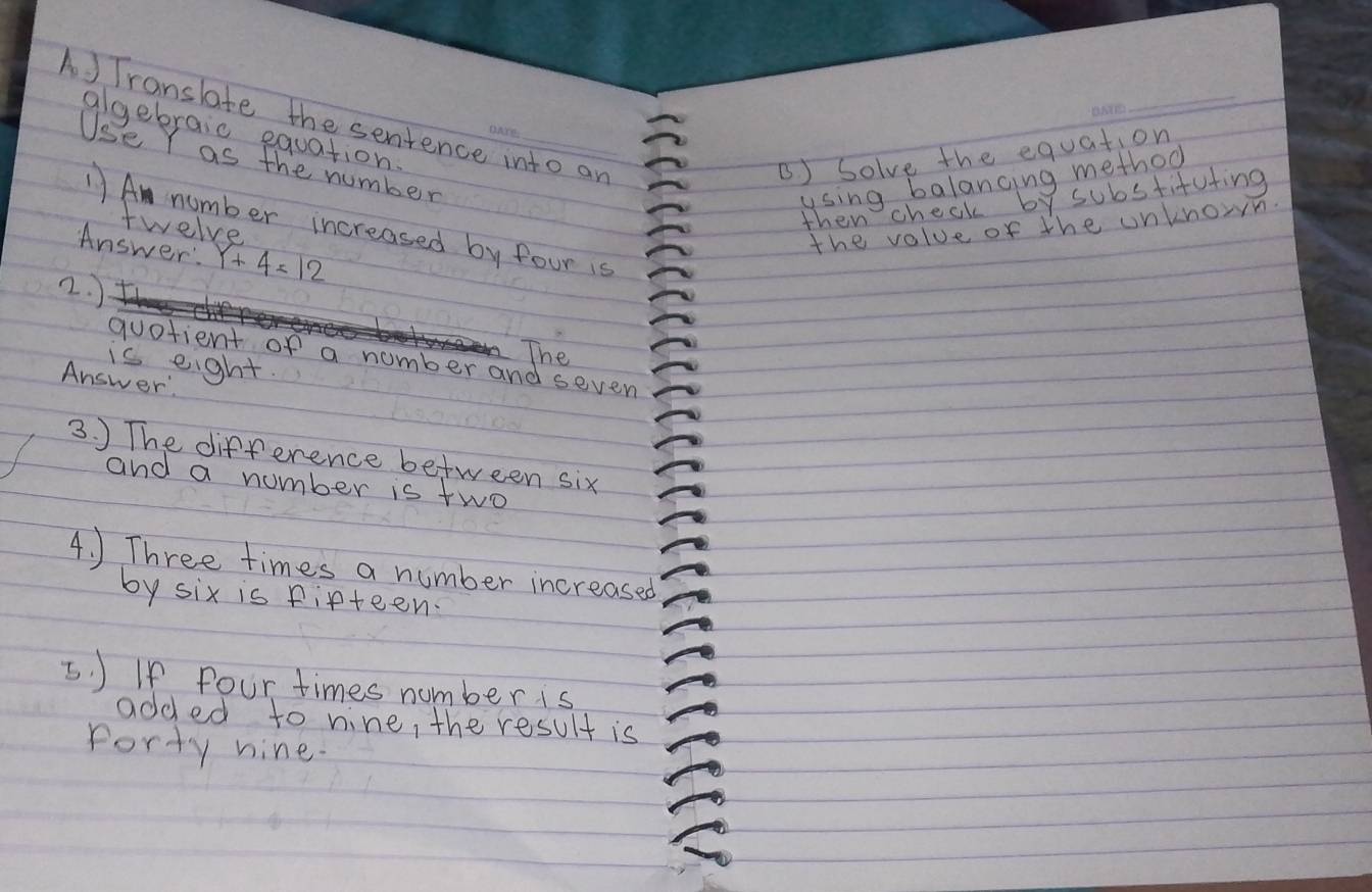 A ) Translate the sentence into an 
sebrais the tumber 
B) Solve the equation 
using balancing method 
then check by substifuting 
1) A number increased by four is 
twelve 
Answer: Y+4=12
the value of the unknown. 
2. ) 
The 
quotient of a number and seven 
is eight. 
Answer 
3. ) The difference between six 
and a number is two 
4. ) Three times a number increased 
by six is fifteen. 
5. J If four times number is 
added to nine, the result is 
Porty nine.