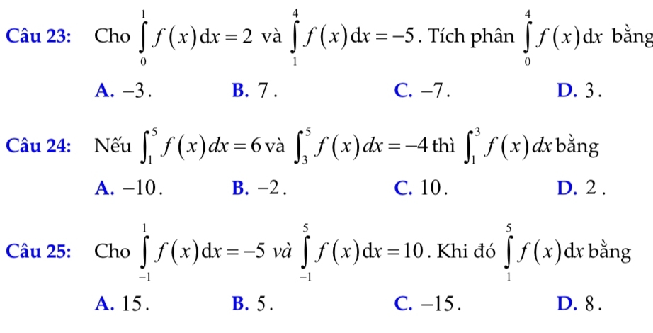 Cho ∈tlimits _0^1f(x)dx=2 và ∈tlimits _1^4f(x)dx=-5. Tích phân ∈tlimits _0^4f(x)dx bằng
A. -3. B. 7. C. -7. D. 3.
Câu 24: Nếu ∈t _1^5f(x)dx=6 và ∈t _3^5f(x)dx=-4 thì ∈t _1^3f(x)dx bằng
A. −10. B. -2. C. 10. D. 2.
Câu 25: Cho ∈tlimits _(-1)^1f(x)dx=-5 và ∈tlimits _(-1)^5f(x)dx=10. Khi đó ∈tlimits _1^5f(x)dx bằng
A. 15. B. 5. C. −15. D. 8.