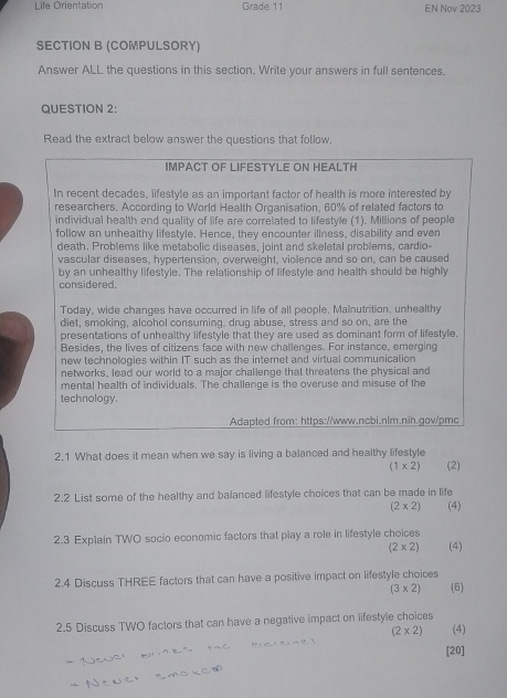 Life Orientation Grade 11 EN Nov 2023 
SECTION B (COMPULSORY) 
Answer ALL the questions in this section. Write your answers in full sentences. 
QUESTION 2: 
Read the extract below answer the questions that follow, 
IMPACT OF LIFESTYLE ON HEALTH 
In recent decades, lifestyle as an important factor of health is more interested by 
researchers. According to World Health Organisation, 60% of related factors to 
individual health and quality of life are correlated to lifestyle (1). Millions of people 
follow an unhealthy lifestyle. Hence, they encounter illness, disability and even 
death. Problems like metabolic diseases, joint and skeletal problems, cardio- 
vascular diseases, hypertension, overweight, violence and so on, can be caused 
by an unhealthy lifestyle. The relationship of lifestyle and health should be highly 
considered. 
Today, wide changes have occurred in life of all people. Malnutrition, unhealthy 
diet, smoking, alcohol consuming, drug abuse, stress and so on, are the 
presentations of unhealthy lifestyle that they are used as dominant form of lifestyle. 
Besides, the lives of citizens face with new challenges. For instance, emerging 
new technologies within IT such as the internet and virtual communication 
networks, lead our world to a major challenge that threatens the physical and 
mental health of individuals. The challenge is the overuse and misuse of the 
technology. 
Adapted from: https://www.ncbi.nlm.nih.gov/pmc 
2.1 What does it mean when we say is living a balanced and healthy lifestyle
(1* 2) (2) 
2.2 List some of the healthy and balanced lifestyle choices that can be made in life
(2* 2) (4) 
2.3 Explain TWO socio economic factors that play a role in lifestyle choices
(2* 2) (4) 
2.4 Discuss THREE factors that can have a positive impact on lifestyle choices
(3* 2) 6 
2.5 Discuss TWO factors that can have a negative impact on lifestyle choices
(2* 2) (4) 
[20]