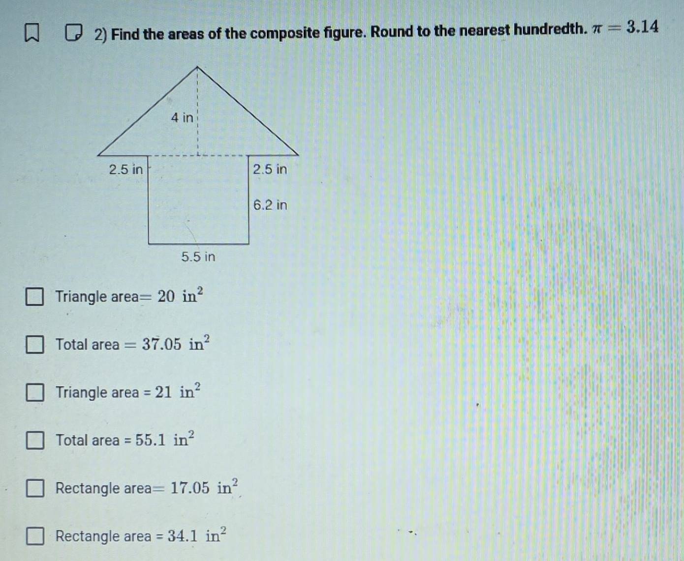 Find the areas of the composite figure. Round to the nearest hundredth. π =3.14
Triangle area =20in^2
Total area =37.05in^2
Triangle area =21in^2
Total area =55.1in^2
Rectangle area =17.05in^2
Rectangle area =34.1in^2