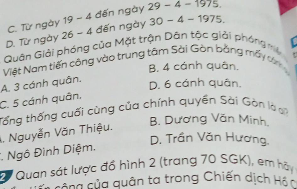 C. Từ ngày 19- 4 đến ngày 29-4-1975.
D. Từ ngày 26-4 1 đến ngày 30-4-1975. 
Quân Giải phóng của Mặt trận Dân tộc giải phóng my
Việt Nam tiến công vào trung tâm Sài Gòn bằng mấy ơ
B. 4 cánh quân.
A. 3 cánh quân.
D. 6 cánh quân.
C. 5 cánh quân.
Tổng thống cuối cùng của chính quyền Sài Gòn là
B. Dương Văn Minh.. Nguyễn Văn Thiệu.
D. Trần Văn Hương.
*. Ngô Đình Diệm.
2 Quan sát lược đồ hình 2 (trang 70 SGK), em hãy
- c g củ a quân ta trong Chiến dịch Hồ C