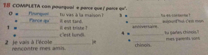 COMPLETA con pourquoi e parce que / parce qu'. 
o - _Pourquoi_ tu vas à la maison ? 3 ■ _tu es contente ? 
_Parce qu'_ il est tard. _aujourd'hui c'est mon 
1 - _il est triste ? anniversaire. 
_c’est lundi. 4 m _tu parles chinois ? 
2 Je vais à l'école _je _mes parents sont 
chinois. 
rencontre mes amis.