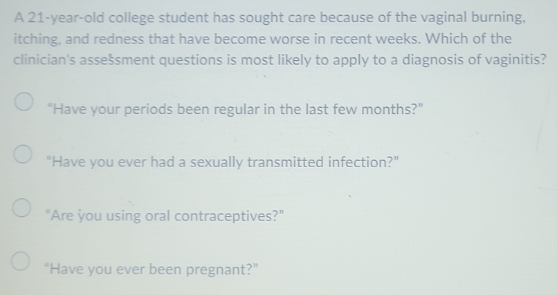 A 21-year-old college student has sought care because of the vaginal burning,
itching, and redness that have become worse in recent weeks. Which of the
clinician's assešsment questions is most likely to apply to a diagnosis of vaginitis?
“Have your periods been regular in the last few months?”
“Have you ever had a sexually transmitted infection?”
“Are you using oral contraceptives?”
“Have you ever been pregnant?”