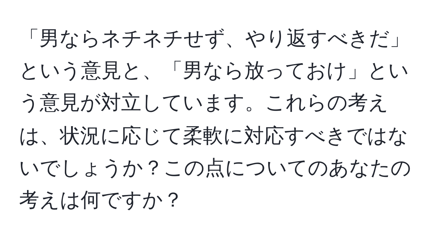 「男ならネチネチせず、やり返すべきだ」という意見と、「男なら放っておけ」という意見が対立しています。これらの考えは、状況に応じて柔軟に対応すべきではないでしょうか？この点についてのあなたの考えは何ですか？