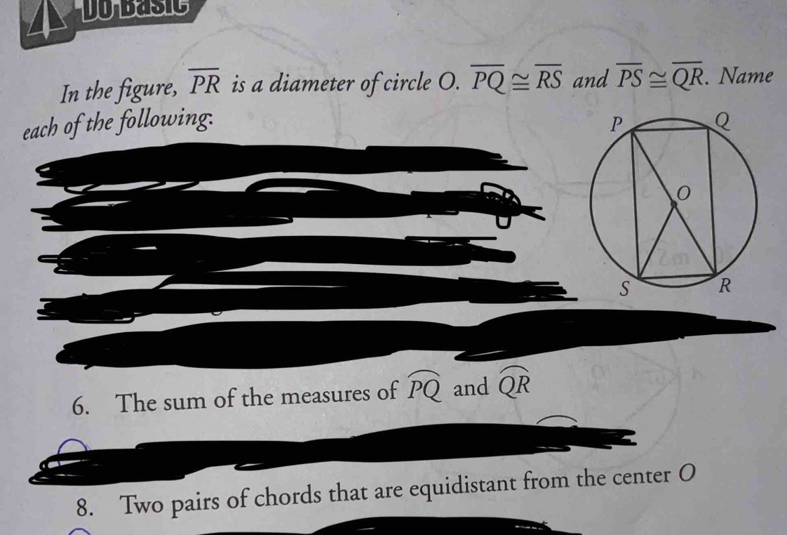 Do basic 
In the figure, overline PR is a diameter of circle O. overline PQ≌ overline RS and overline PS≌ overline QR. Name 
each of the following. 
6. The sum of the measures of widehat PQ and widehat QR
8. Two pairs of chords that are equidistant from the center O