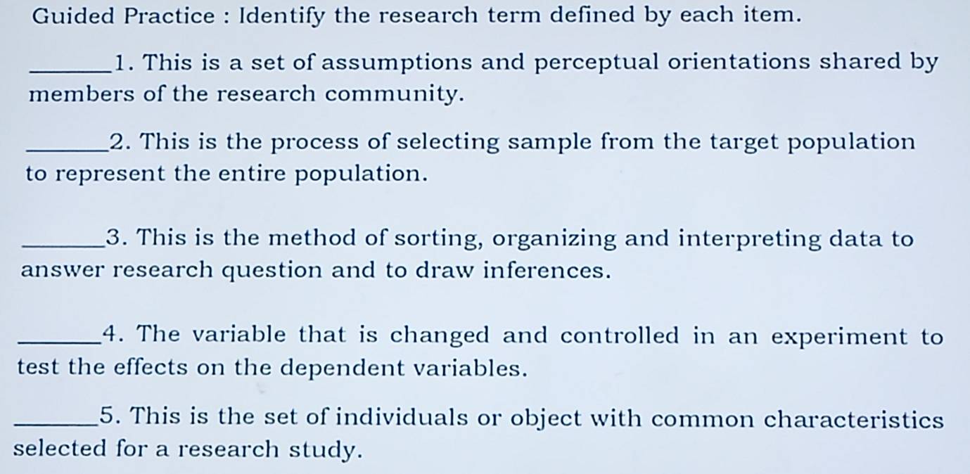 Guided Practice : Identify the research term defined by each item. 
_1. This is a set of assumptions and perceptual orientations shared by 
members of the research community. 
_2. This is the process of selecting sample from the target population 
to represent the entire population. 
_3. This is the method of sorting, organizing and interpreting data to 
answer research question and to draw inferences. 
_4. The variable that is changed and controlled in an experiment to 
test the effects on the dependent variables. 
_5. This is the set of individuals or object with common characteristics 
selected for a research study.