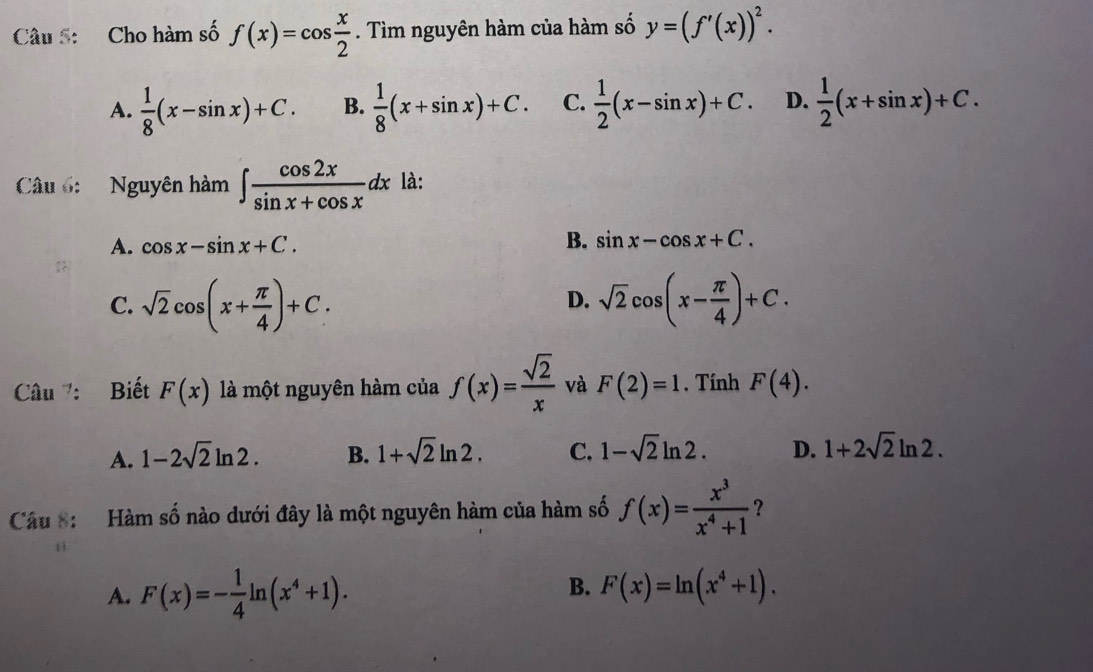 Cho hàm số f(x)=cos  x/2 . Tìm nguyên hàm của hàm số y=(f'(x))^2.
A.  1/8 (x-sin x)+C. B.  1/8 (x+sin x)+C. C.  1/2 (x-sin x)+C. D.  1/2 (x+sin x)+C. 
Câu 6: Nguyên hàm ∈t  cos 2x/sin x+cos x dx là:
A. cos x-sin x+C.
B. sin x-cos x+C.
C. sqrt(2)cos (x+ π /4 )+C. sqrt(2)cos (x- π /4 )+C. 
D.
Câu : Biết F(x) là một nguyên hàm của f(x)= sqrt(2)/x  và F(2)=1. Tính F(4).
A. 1-2sqrt(2)ln 2. B. 1+sqrt(2)ln 2. C. 1-sqrt(2)ln 2. D. 1+2sqrt(2)ln 2. 
Câu 8: Hàm số nào dưới đây là một nguyên hàm của hàm số f(x)= x^3/x^4+1  ?
B.
A. F(x)=- 1/4 ln (x^4+1). F(x)=ln (x^4+1).