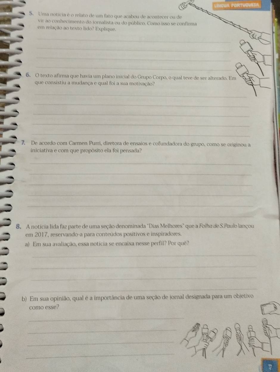 LINGUA PORTUGUESA 
5. Uma noticia é o relato de um fato que acabou de acontecer ou de 
vir ao conhecimento do jornalista ou do público. Como isso se confirma 
em relação ao texto lído? Explique. 
_ 
_ 
_ 
_ 
6. O texto afirma que havia um plano inicial do Grupo Corpo, o qual teve de ser alterado. Em 
que consistiu a mudança e qual foi a sua motivação? 
_ 
_ 
_ 
_ 
_ 
7. De acordo com Carmen Purri, diretora de ensaios e cofundadora do grupo, como se originou a 
iniciativa e com que propósito ela foi pensada? 
_ 
_ 
_ 
_ 
_ 
_ 
B. A notícia lida faz parte de uma seção denominada "Dias Melhores" que a Folha de S.Paulo lançou 
em 2017, reservando-a para conteúdos positivos e inspiradores. 
a) Em sua avaliação, essa notícia se encaixa nesse perfil? Por quê? 
_ 
_ 
_ 
_ 
b) Em sua opinião, qual é a importância de uma seção de jornal designada para um objetivo 
como esse? 
_ 
_ 
_ 
_