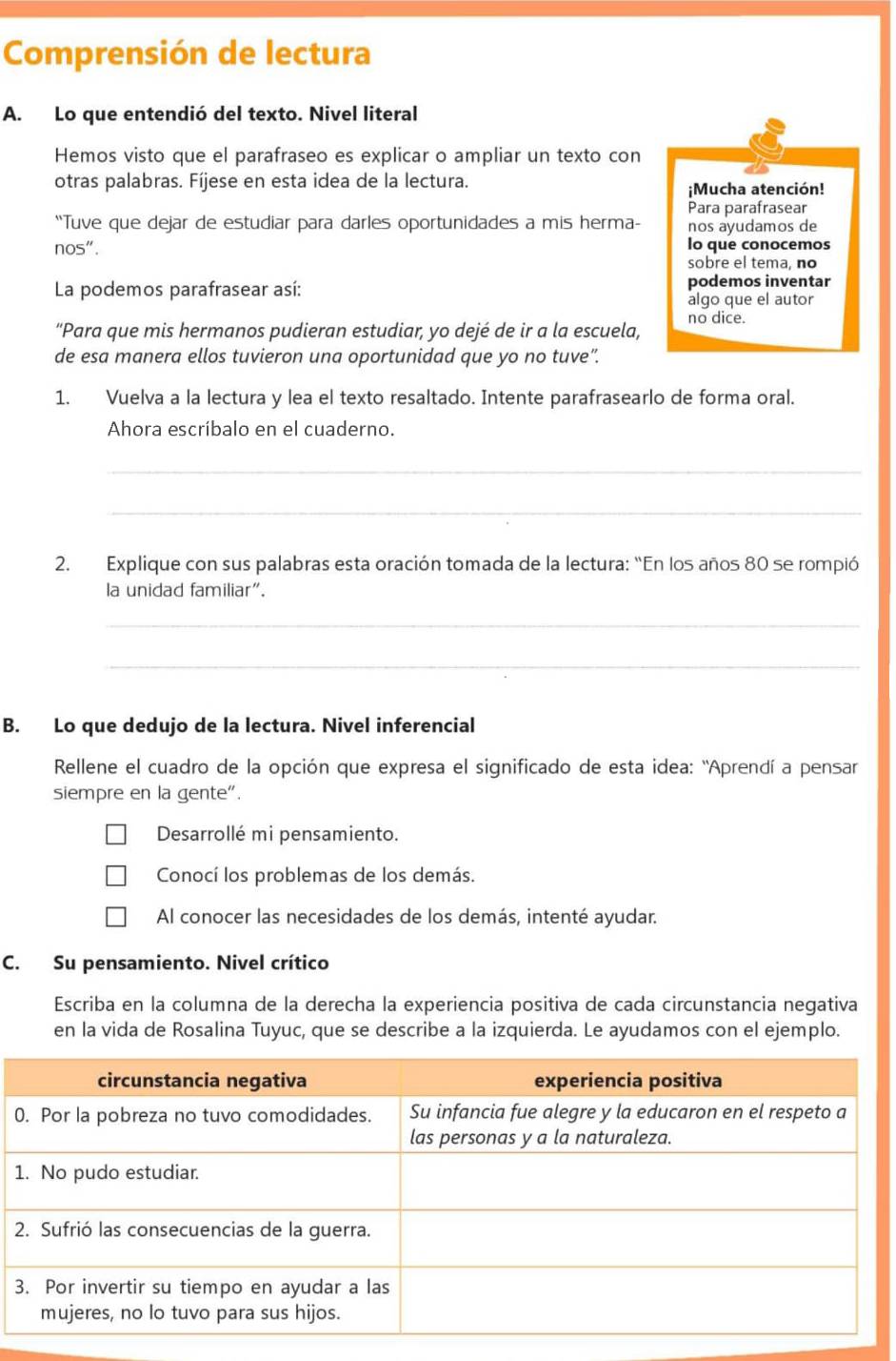 Comprensión de lectura
A. Lo que entendió del texto. Nivel literal
Hemos visto que el parafraseo es explicar o ampliar un texto con
otras palabras. Fíjese en esta idea de la lectura.
¡Mucha atención!
Para parafrasear
“Tuve que dejar de estudiar para darles oportunidades a mis herma- nos ayudamos de
nos". lo que conocemos
sobre el tema, no
La podemos parafrasear así: podemos inventar
algo que el autor
“Para que mis hermanos pudieran estudiar, yo dejé de ir a la escuela, no dice.
de esa manera ellos tuvieron una oportunidad que yo no tuve”.
1. Vuelva a la lectura y lea el texto resaltado. Intente parafrasearlo de forma oral.
Ahora escríbalo en el cuaderno.
_
_
2. Explique con sus palabras esta oración tomada de la lectura: “En los años 80 se rompió
la unidad familiar".
_
_
B. Lo que dedujo de la lectura. Nivel inferencial
Rellene el cuadro de la opción que expresa el significado de esta idea: "Aprendí a pensar
siempre en la gente".
Desarrollé mi pensamiento.
Conocí los problemas de los demás.
Al conocer las necesidades de los demás, intenté ayudar.
C. Su pensamiento. Nivel crítico
Escriba en la columna de la derecha la experiencia positiva de cada circunstancia negativa
en la vida de Rosalina Tuyuc, que se describe a la izquierda. Le ayudamos con el ejemplo.
0
1
3