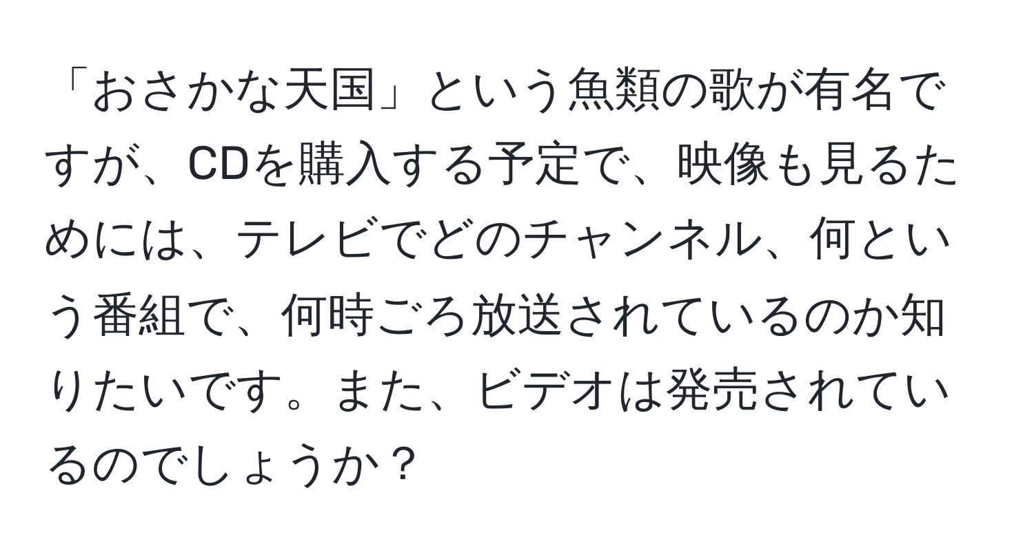 「おさかな天国」という魚類の歌が有名ですが、CDを購入する予定で、映像も見るためには、テレビでどのチャンネル、何という番組で、何時ごろ放送されているのか知りたいです。また、ビデオは発売されているのでしょうか？