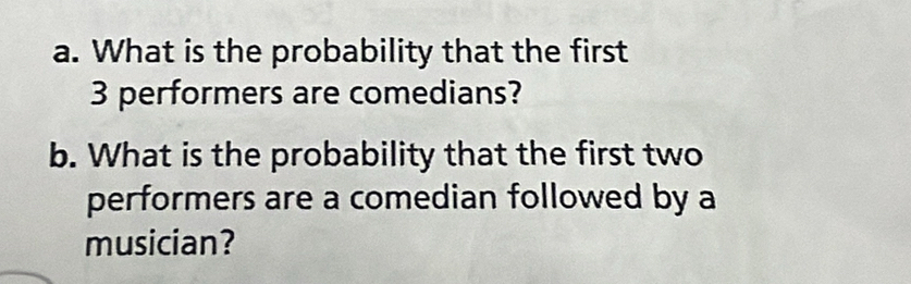 What is the probability that the first
3 performers are comedians? 
b. What is the probability that the first two 
performers are a comedian followed by a 
musician?