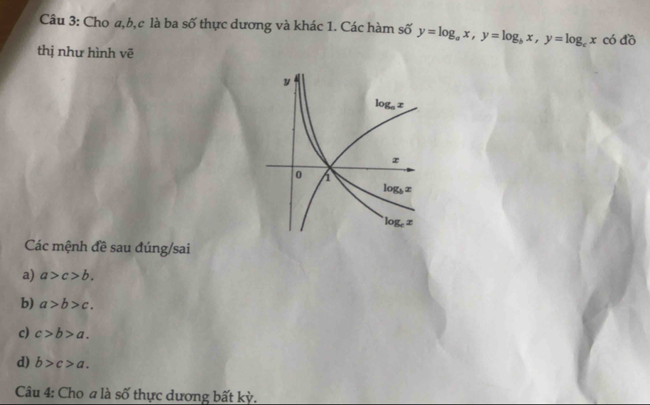 Cho a,b,c là ba số thực dương và khác 1. Các hàm số y=log _ax,y=log _bx,y=log _cx có đồ
thị như hình vẽ
Các mệnh đề sau đúng/sai
a) a>c>b.
b) a>b>c.
c) c>b>a.
d) b>c>a.
Câu 4: Cho a là số thực dương bất kỳ.