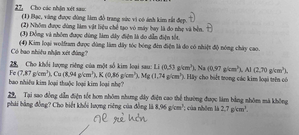 Cho các nhận xét sau: 
(1) Bạc, vàng được dùng làm đồ trang sức vì có ánh kim rất đẹp. 
(2) Nhôm được dùng làm vật liệu chế tạo vỏ máy bay là do nhẹ và bền. 
(3) Đồng và nhôm được dùng làm dây điện là do dẫn điện tốt. 
(4) Kim loại wolfram được dùng làm dây tóc bóng đèn điện là do có nhiệt độ nóng chảy cao. 
Có bao nhiêu nhận xét đúng? 
28. Cho khối lượng riêng của một số kim loại sau: Li 
Fe (7,87g/cm^3), Cu(8,94g/cm^3), K(0,86g/cm^3), Mg(1,74g/cm^3) (0,53g/cm^3), Na(0,97g/cm^3), Al(2,70g/cm^3), . Hãy cho biết trong các kim loại trên có 
bao nhiêu kim loại thuộc loại kim loại nhẹ? 
29. Tại sao đồng dẫn điện tốt hơn nhôm nhưng dây điện cao thế thường được làm bằng nhôm mà không 
phải bằng đồng? Cho biết khối lượng riêng của đồng là 8,96g/cm^3; của nhôm là 2,7g/cm^3.