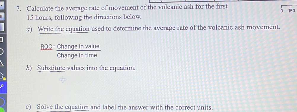 Calculate the average rate of movement of the volcanic ash for the first 
0
15 hours, following the directions below. 150 
a) Write the equation used to determine the average rate of the volcanic ash movement.
frac ROC= Changeinvalue/Changeintime 
b) Substitute values into the equation. 
c) Solve the equation and label the answer with the correct units.