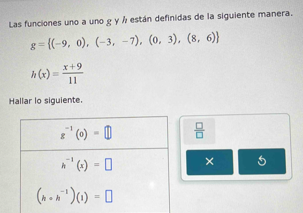 Las funciones uno a uno g y ½ están definidas de la siguiente manera.
g= (-9,0),(-3,-7),(0,3),(8,6)
h(x)= (x+9)/11 
Hallar lo siguiente.
 □ /□  
× 5