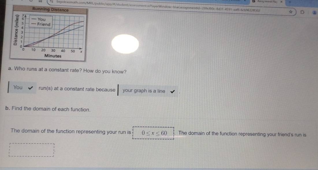 Assignet Pl + 
bigideasmath.com/MRL/public/app/#/student/assessment;isPlayerWindow=true:assignmentId=289cf80c-8d31-4591-aaf8-6cb9622ff302 
a. Who runs at a constant rate? How do you know? 
You run(s) at a constant rate because your graph is a line 
b. Find the domain of each function. 
The domain of the function representing your run is 0≤ x≤ 60 The domain of the function representing your friend's run is